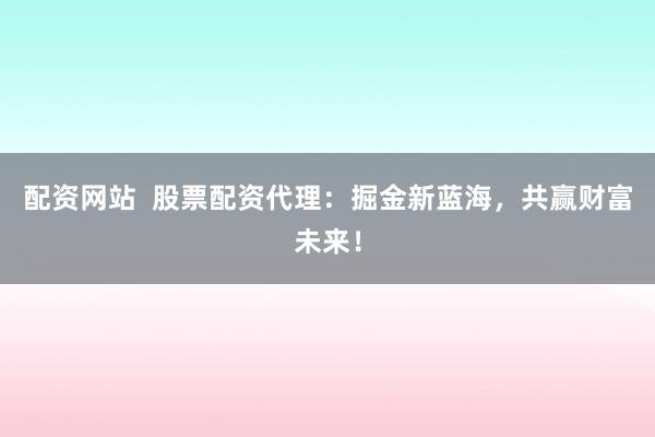 配资网站  股票配资代理：掘金新蓝海，共赢财富未来！