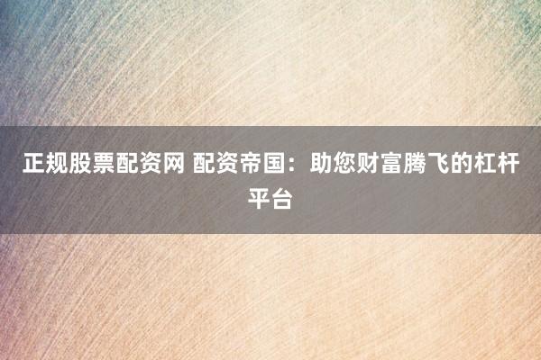 正规股票配资网 配资帝国：助您财富腾飞的杠杆平台