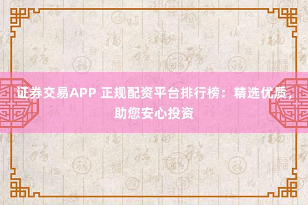 证券交易APP 正规配资平台排行榜：精选优质，助您安心投资