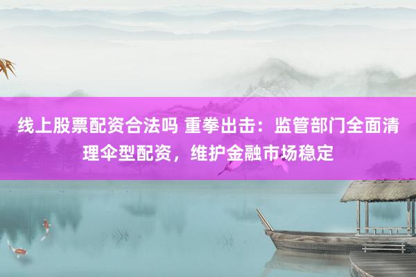 线上股票配资合法吗 重拳出击：监管部门全面清理伞型配资，维护金融市场稳定
