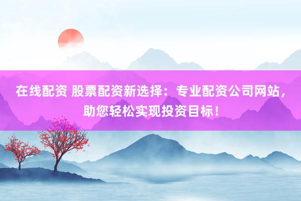 在线配资 股票配资新选择：专业配资公司网站，助您轻松实现投资目标！