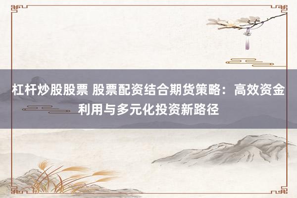 杠杆炒股股票 股票配资结合期货策略：高效资金利用与多元化投资新路径