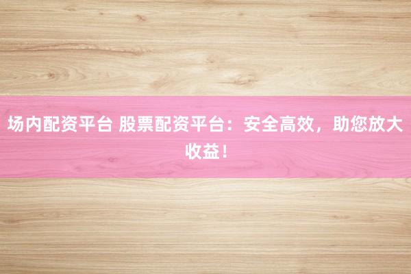场内配资平台 股票配资平台：安全高效，助您放大收益！