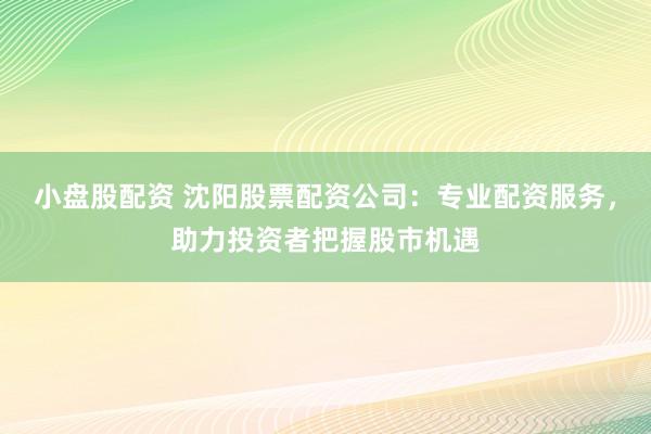 小盘股配资 沈阳股票配资公司：专业配资服务，助力投资者把握股市机遇