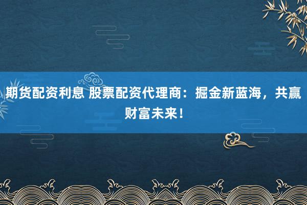 期货配资利息 股票配资代理商：掘金新蓝海，共赢财富未来！