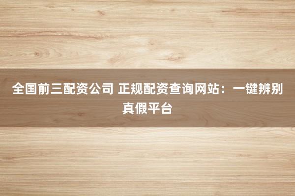 全国前三配资公司 正规配资查询网站：一键辨别真假平台