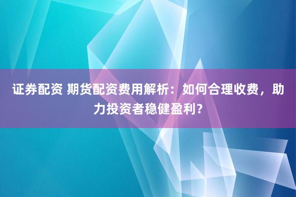 证券配资 期货配资费用解析：如何合理收费，助力投资者稳健盈利？