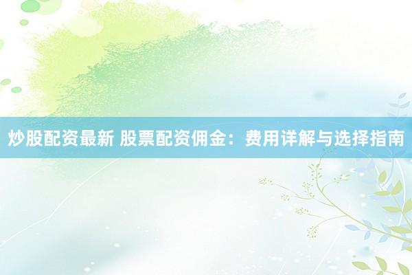 炒股配资最新 股票配资佣金：费用详解与选择指南
