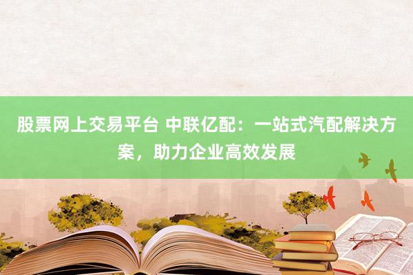 股票网上交易平台 中联亿配：一站式汽配解决方案，助力企业高效发展