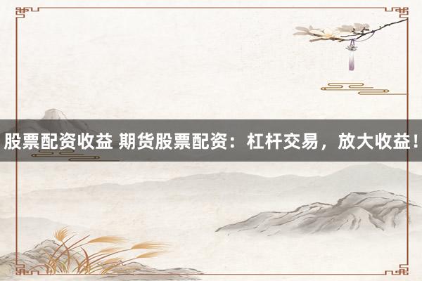 股票配资收益 期货股票配资：杠杆交易，放大收益！