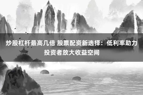 炒股杠杆最高几倍 股票配资新选择：低利率助力投资者放大收益空间