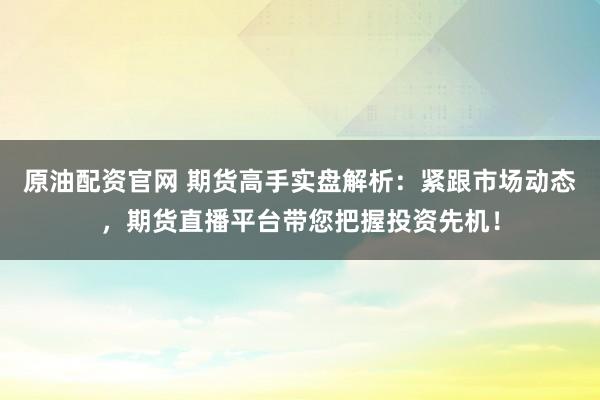 原油配资官网 期货高手实盘解析：紧跟市场动态，期货直播平台带您把握投资先机！