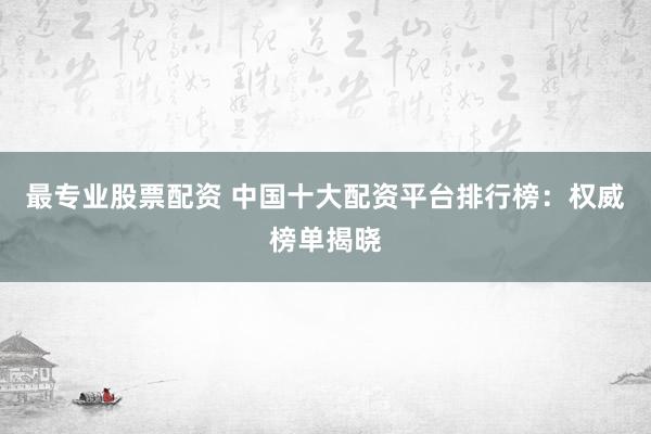 最专业股票配资 中国十大配资平台排行榜：权威榜单揭晓