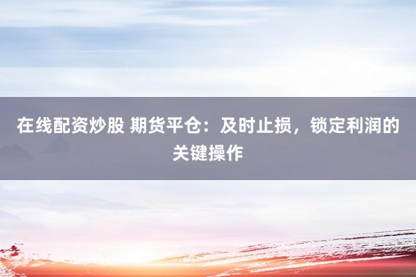 在线配资炒股 期货平仓：及时止损，锁定利润的关键操作