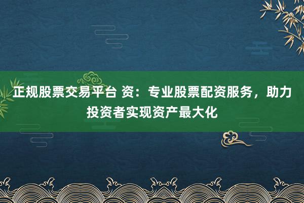 正规股票交易平台 资：专业股票配资服务，助力投资者实现资产最大化