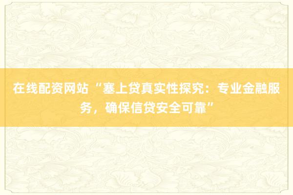 在线配资网站 “塞上贷真实性探究：专业金融服务，确保信贷安全可靠”