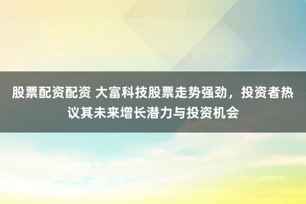 股票配资配资 大富科技股票走势强劲，投资者热议其未来增长潜力与投资机会