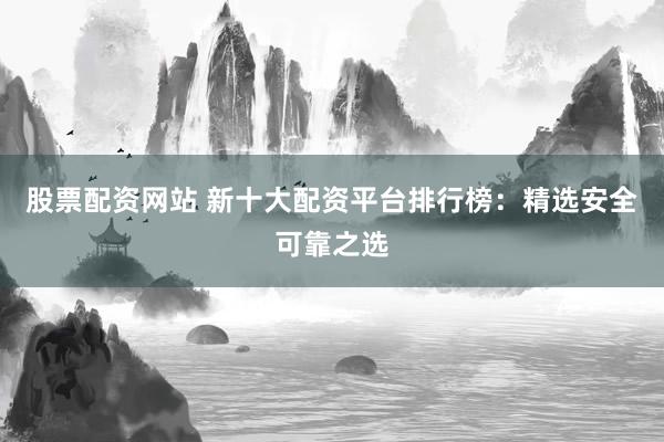 股票配资网站 新十大配资平台排行榜：精选安全可靠之选