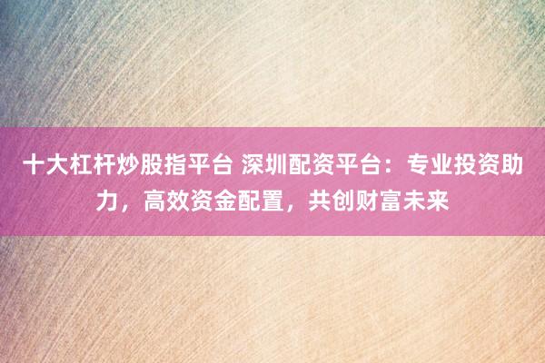 十大杠杆炒股指平台 深圳配资平台：专业投资助力，高效资金配置，共创财富未来
