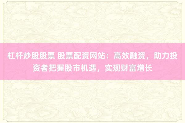 杠杆炒股股票 股票配资网站：高效融资，助力投资者把握股市机遇，实现财富增长