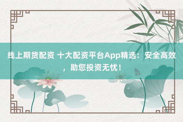 线上期货配资 十大配资平台App精选：安全高效，助您投资无忧！