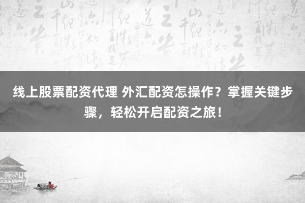 线上股票配资代理 外汇配资怎操作？掌握关键步骤，轻松开启配资之旅！