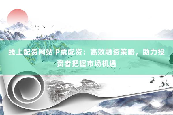 线上配资网站 P票配资：高效融资策略，助力投资者把握市场机遇