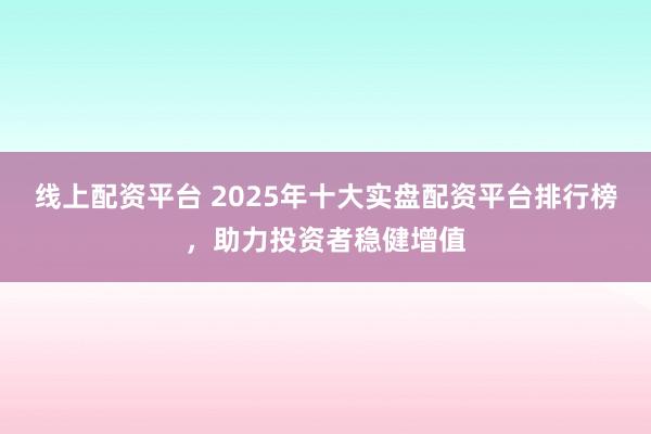 线上配资平台 2025年十大实盘配资平台排行榜，助力投资者稳健增值