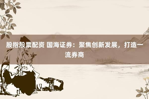 股指股票配资 国海证券：聚焦创新发展，打造一流券商