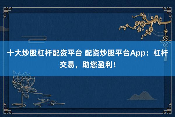 十大炒股杠杆配资平台 配资炒股平台App：杠杆交易，助您盈利！