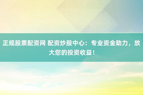 正规股票配资网 配资炒股中心：专业资金助力，放大您的投资收益！