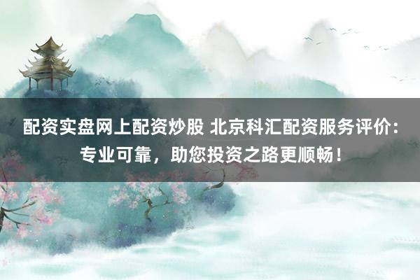 配资实盘网上配资炒股 北京科汇配资服务评价：专业可靠，助您投资之路更顺畅！