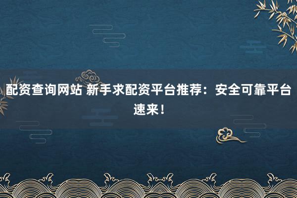 配资查询网站 新手求配资平台推荐：安全可靠平台速来！
