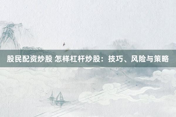 股民配资炒股 怎样杠杆炒股：技巧、风险与策略