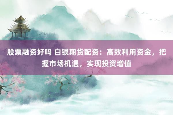 股票融资好吗 白银期货配资：高效利用资金，把握市场机遇，实现投资增值