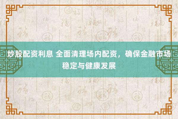 炒股配资利息 全面清理场内配资，确保金融市场稳定与健康发展