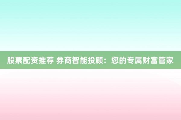 股票配资推荐 券商智能投顾：您的专属财富管家