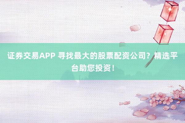 证券交易APP 寻找最大的股票配资公司？精选平台助您投资！