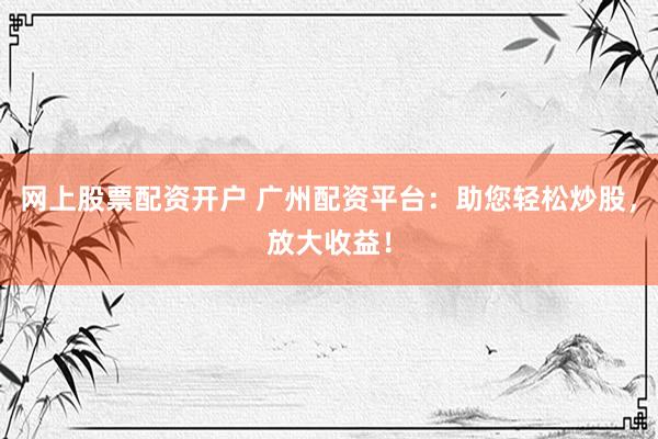 网上股票配资开户 广州配资平台：助您轻松炒股，放大收益！