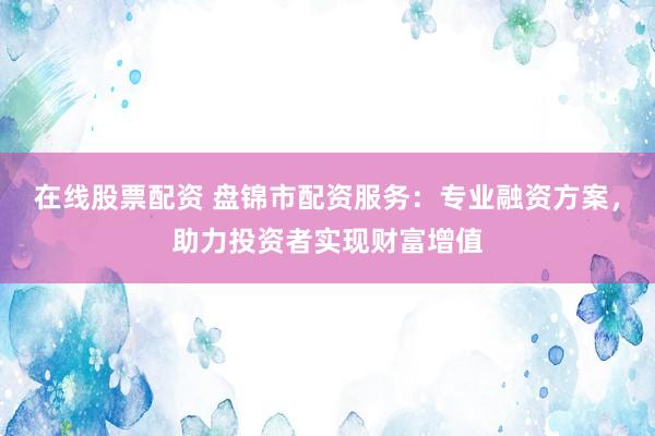在线股票配资 盘锦市配资服务：专业融资方案，助力投资者实现财富增值