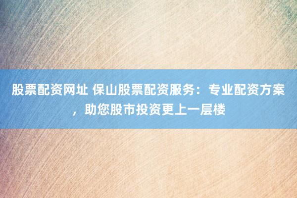 股票配资网址 保山股票配资服务：专业配资方案，助您股市投资更上一层楼