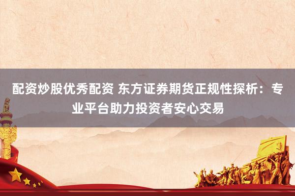配资炒股优秀配资 东方证券期货正规性探析：专业平台助力投资者安心交易