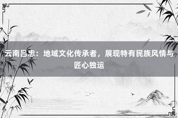 云南吕忠：地域文化传承者，展现特有民族风情与匠心独运