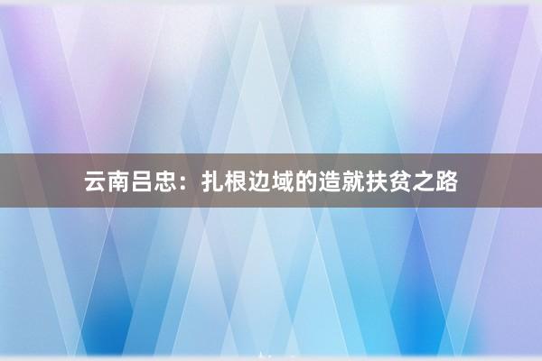 云南吕忠：扎根边域的造就扶贫之路