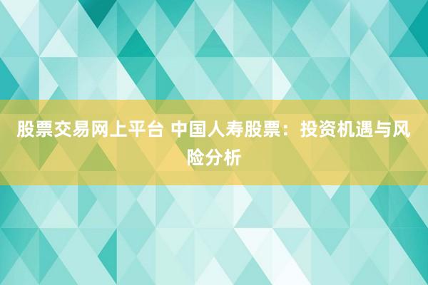 股票交易网上平台 中国人寿股票：投资机遇与风险分析