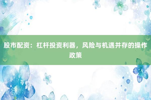 股市配资：杠杆投资利器，风险与机遇并存的操作政策
