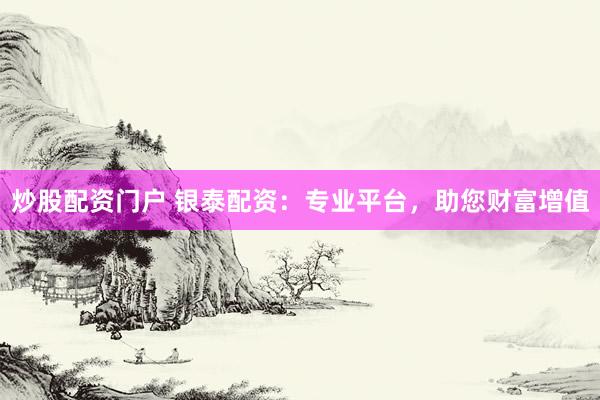 炒股配资门户 银泰配资：专业平台，助您财富增值
