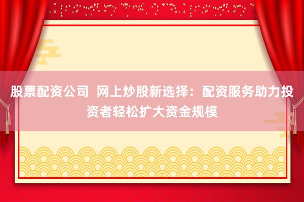 股票配资公司  网上炒股新选择：配资服务助力投资者轻松扩大资金规模