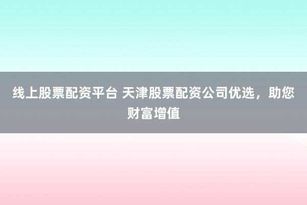 线上股票配资平台 天津股票配资公司优选，助您财富增值