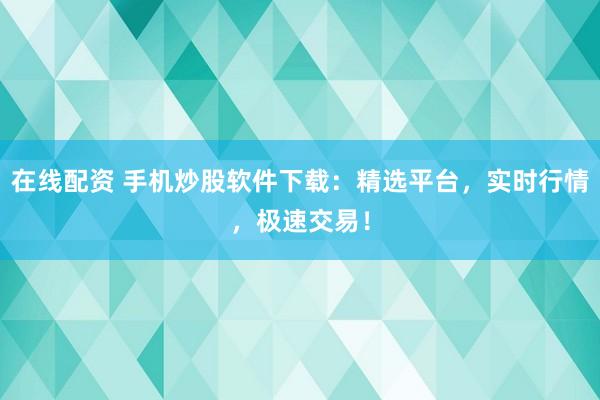 在线配资 手机炒股软件下载：精选平台，实时行情，极速交易！